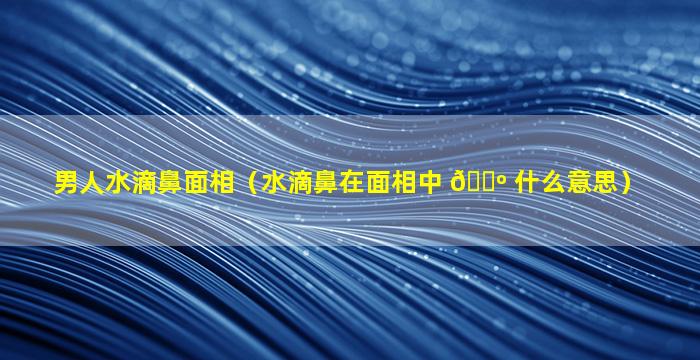 男人水滴鼻面相（水滴鼻在面相中 🐺 什么意思）